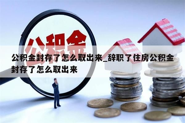 公积金封存了怎么取出来_辞职了住房公积金封存了怎么取出来